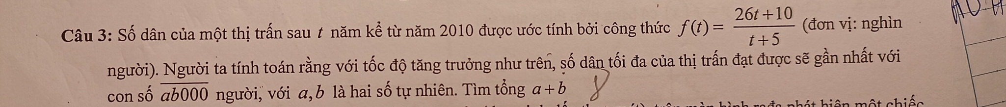 Số dân của một thị trấn sau # năm kể từ năm 2010 được ước tính bởi công thức f(t)= (26t+10)/t+5  (đơn vị: nghìn 
người). Người ta tính toán rằng với tốc độ tăng trưởng như trên, số dân tối đa của thị trấn đạt được sẽ gần nhất với 
con số overline ab000 người, với a, b là hai số tự nhiên. Tìm tổng a+b
hiện một chiếc