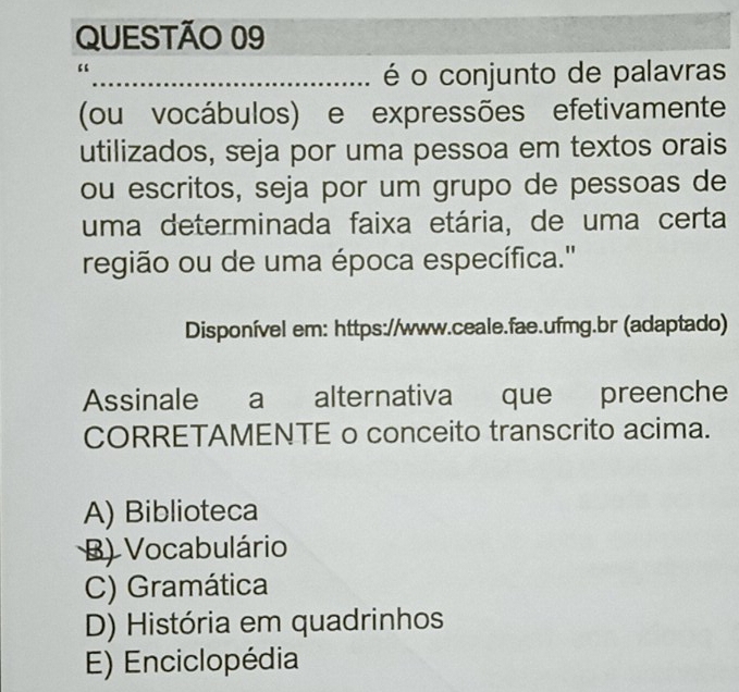 é o conjunto de palavras
(ou vocábulos) e expressões efetivamente
utilizados, seja por uma pessoa em textos orais
ou escritos, seja por um grupo de pessoas de
uma determinada faixa etária, de uma certa
região ou de uma época específica.'
Disponível em: https://www.ceale.fae.ufmg.br (adaptado)
Assinale a alternativa que preenche
CORRETAMENTE o conceito transcrito acima.
A) Biblioteca
B) Vocabulário
C) Gramática
D) História em quadrinhos
E) Enciclopédia