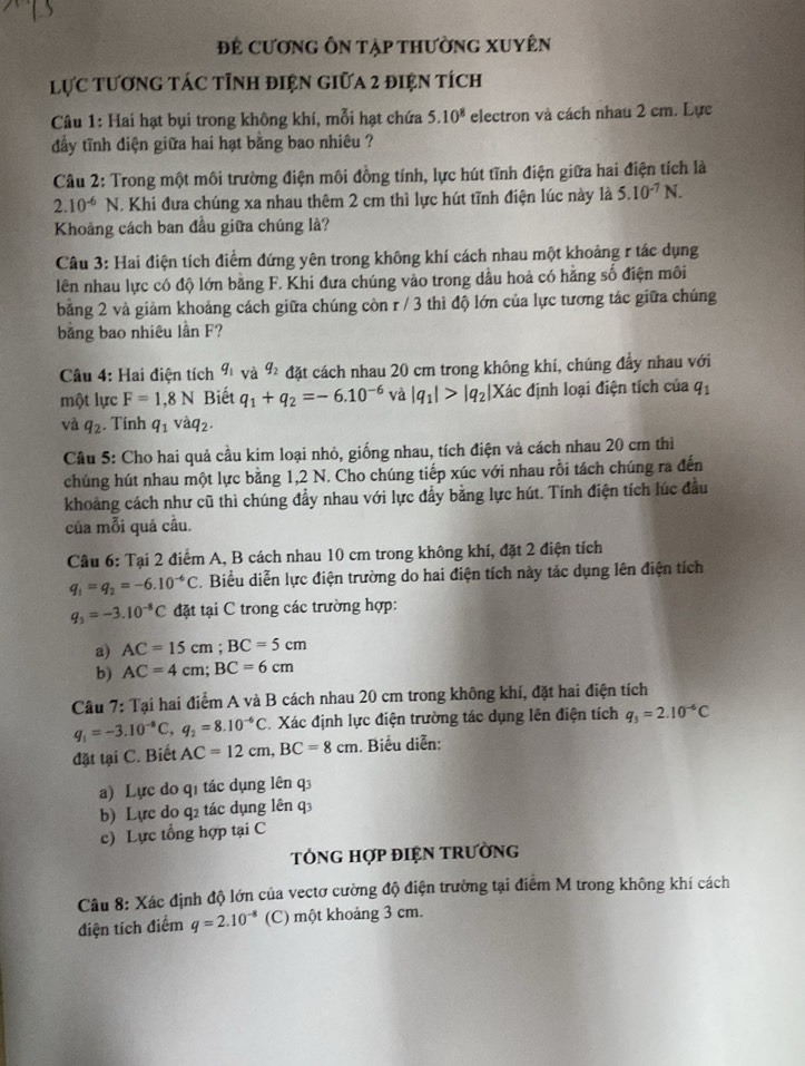 Để CươnG ÔN tập thường XUyên
lực tương tác tỉnh điện giữa 2 điện tích
Câu 1: Hai hạt bụi trong không khí, mỗi hạt chứa 5.10^8 electron và cách nhau 2 cm. Lực
đẩy tĩnh diện giữa hai hạt bằng bao nhiêu ?
Câu 2: Trong một môi trường điện môi đồng tính, lực hút tĩnh điện giữa hai điện tích là
2.10^(-6) N. Khi đưa chúng xa nhau thêm 2 cm thì lực hút tĩnh điện lúc này là 5.10^(-7)N.
Khoảng cách ban đầu giữa chúng là?
Câu 3: Hai điện tích điểm đứng yên trong không khí cách nhau một khoảng r tác dụng
lên nhau lực có độ lớn bằng F. Khi đưa chúng vào trong dầu hoả có hằng số điện môi
bảng 2 và giảm khoảng cách giữa chúng còn r / 3 thi độ lớn của lực tương tác giữa chúng
bằng bao nhiêu lần F?
Câu 4: Hai điện tích q_1 và q_2 đặt cách nhau 20 cm trong không khí, chúng đẩy nhau với
một lực F=1,8N Biết q_1+q_2=-6.10^(-6) và |q_1|>|q_2|X ác định loại điện tích của q_1
và q_2. Tính q_1vhat aq_2.
Câu 5: Cho hai quả cầu kim loại nhỏ, giống nhau, tích điện và cách nhau 20 cm thì
chúng hút nhau một lực bằng 1,2 N. Cho chúng tiếp xúc với nhau rồi tách chúng ra đến
khoảng cách như cũ thì chúng đầy nhau với lực đẩy bằng lực hút. Tính điện tích lúc đầu
của mỗi quả câu.
Câu 6: Tại 2 điểm A, B cách nhau 10 cm trong không khí, đặt 2 điện tích
q_1=q_2=-6.10^(-6)C. Biểu diễn lực điện trường do hai điện tích này tác dụng lên điện tích
q_3=-3.10^(-8)C đặt tại C trong các trường hợp:
a) AC=15cm;BC=5cm
b) AC=4cm;BC=6cm
Câu 7: Tại hai điểm A và B cách nhau 20 cm trong không khí, đặt hai điện tích
q_1=-3.10^(-8)C,q_2=8.10^(-6)C. Xác định lực điện trường tác dụng lên điện tích q_3=2.10^(-6)C
đặt tại C. Biết AC=12cm,BC=8cm. Biểu diễn:
a) Lực do qị tác dụng lên q
b) Lực do q2 tác dụng lên q3
c) Lực tổng hợp tại C
TÓNG HợP ĐIệN TRườNG
Câu 8: Xác định độ lớn của vectơ cường độ điện trường tại điểm M trong không khí cách
điện tích điểm q=2.10^(-8) (C) một khoảng 3 cm.