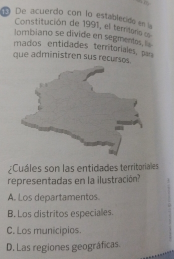 10°
® De acuerdo con lo establecido en la
Constitución de 1991, el territorio co
lombiano se divide en segmentos, lia-
mados entidades territoriales, para
que administren sus recursos.
¿Cuáles son las entidades territoriales
representadas en la ilustración?
A. Los departamentos.
0
B. Los distritos especiales.
C. Los municipios.
D. Las regiones geográficas.