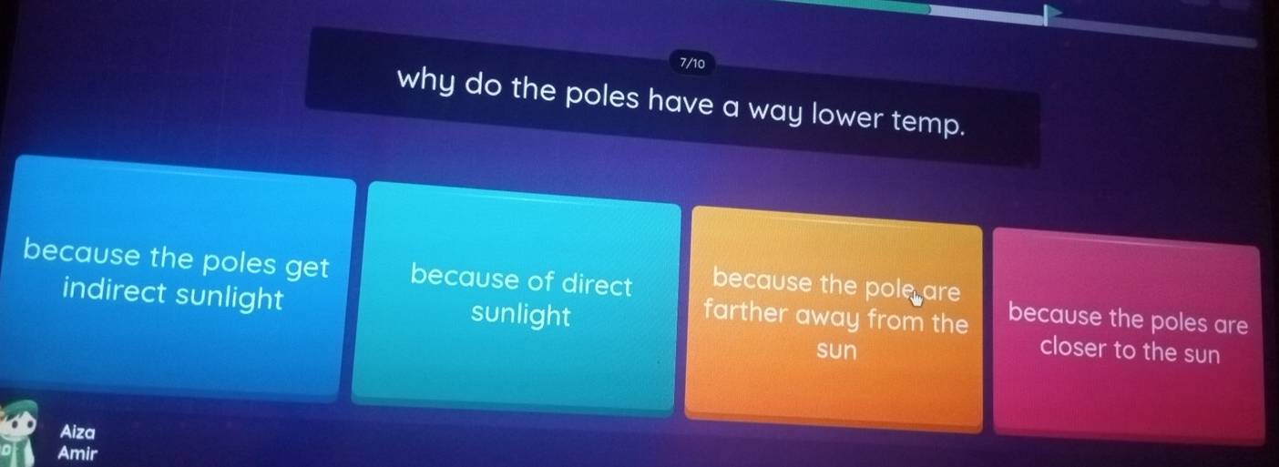 7/10
why do the poles have a way lower temp.
because the poles get because of direct because the pole are because the poles are
farther away from the
indirect sunlight sunlight closer to the sun
sun
Aiza
Amir