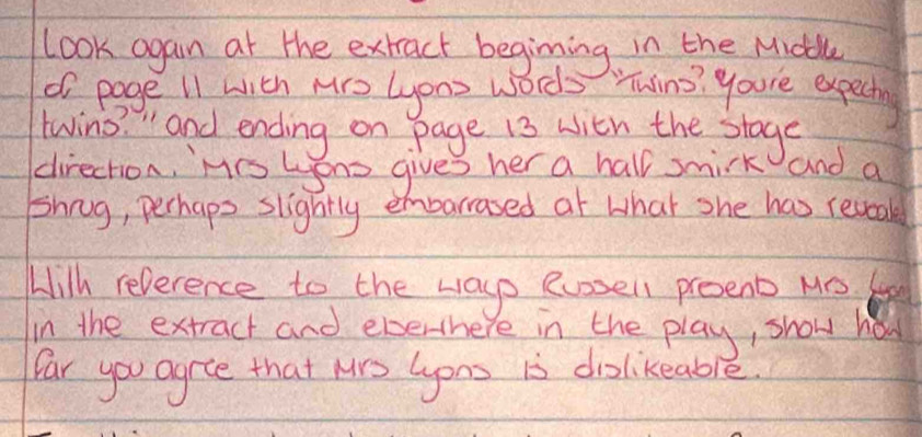 Look again at the extract begining in the Midll 
of page i1 with Nro Lons words Tuins? youre expecting 
twin " and ending on page i3 with the stogs 
direction, Mis Lons gives her a hall smirk and a 
Shnug, perhaps slightly embarrased at what she has reveak 
Hilh reperence to the ways eusel proenb M 
in the extract and everthere in the play, show hod 
far you agre that Mrs Gons is diolikeable.