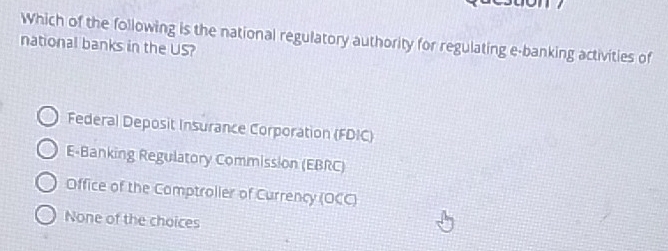 Which of the following is the national regulatory authority for regulating e-banking activities of
national banks in the US?
Federal Deposit Insurance Corporation (FDIC)
E-Banking Regulatory Commission (EBRC)
Office of the Comptroller of Currency (OCC)
None of the choices