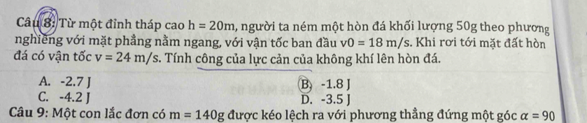 Từ một đỉnh tháp cao h=20m , người ta ném một hòn đá khối lượng 50g theo phương
nghiêng với mặt phẳng nằm ngang, với vận tốc ban đầu v0=18m/s :. Khi rơi tới mặt đất hòn
đá có vận tốc v=24m/s. Tính công của lực cản của không khí lên hòn đá.
A. -2.7 J B. -1.8 J
C. -4.2 J D. -3.5 J
Câu 9: Một con lắc đơn có m=140g được kéo lệch ra với phương thẳng đứng một góc alpha =90