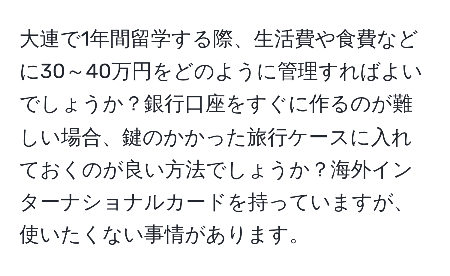 大連で1年間留学する際、生活費や食費などに30～40万円をどのように管理すればよいでしょうか？銀行口座をすぐに作るのが難しい場合、鍵のかかった旅行ケースに入れておくのが良い方法でしょうか？海外インターナショナルカードを持っていますが、使いたくない事情があります。