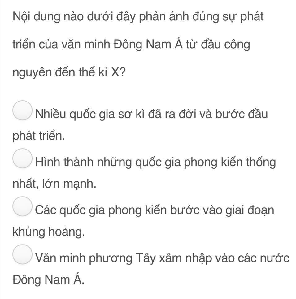 Nội dung nào dưới đây phản ánh đúng sự phát
triển của văn minh Đông Nam Á từ đầu công
nguyên đến thế kỉ X?
Nhiều quốc gia sơ kì đã ra đời và bước đầu
phát triển.
Hình thành những quốc gia phong kiến thống
nhất, lớn mạnh.
Các quốc gia phong kiến bước vào giai đoạn
khủng hoảng.
Văn minh phương Tây xâm nhập vào các nước
Đông Nam Á.