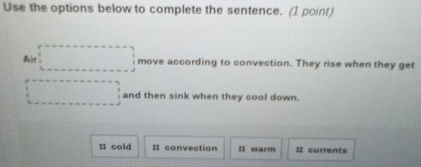 Use the options below to complete the sentence. (1 point)
Air move according to convection. They rise when they get
and then sink when they cool down.
:: cold convection I1 warm currents