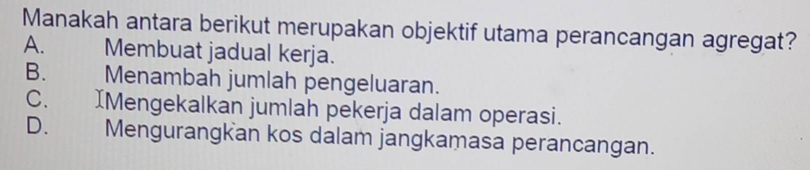 Manakah antara berikut merupakan objektif utama perancangan agregat?
A. Membuat jadual kerja.
B. Menambah jumlah pengeluaran.
C. IMengekalkan jumlah pekerja dalam operasi.
D. Mengurangkan kos dalam jangkamasa perancangan.