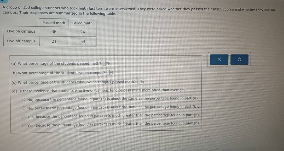 A group of 150 college students who took math last term were interviewed. They were asked whether they passed their math course and whether they live on
campus. Their responses are summarized in the following table.
× 5
(a) What percentage of the students passed math? %
(b) What percentage of the students live on campus? 96
(c) What percentage of the students who live on campus passed math? %
(d) Is there evidence that students who live on campus tend to pass math more often than average?
No, because the percentage found in part (c) is about the same as the percentage found in part (a).
No, because the percentage found in part (c) is about the same as the percentage found in part (b).
Yes, because the percentage found in part (c) is much greater than the percentage found in part (a).
Yes, because the percentage found in part (c) is much greater than the percentage found in part (b).