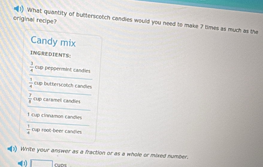 original recipe? 
What quantity of butterscotch candies would you need to make 7 times as much as the 
Candy mix 
INGREDIENTS: 
_
 3/4  cup peppermint candies 
_
 1/4  cup butterscotch candies 
_
 7/8  cup caramel candies 
_ 
1 cup cinnamon candies
 1/4  CL Jp root-beer candies 
Write your answer as a fraction or as a whole or mixed number. 
D □