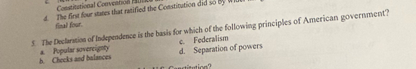 Constitutional Convention f il
d. The first four states that ratified the Constitution did so By Wl
final four.
5. The Declaration of Independence is the basis for which of the following principles of American government?
c. Federalism
b. Checks and balances a. Popular sovereignty d. Separation of powers
itution