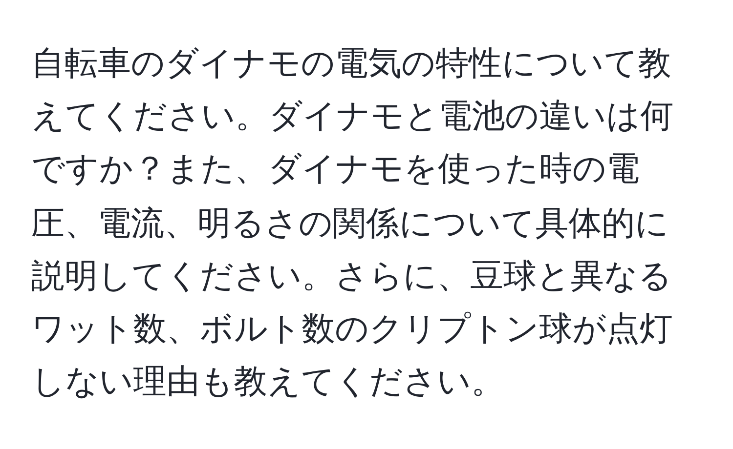 自転車のダイナモの電気の特性について教えてください。ダイナモと電池の違いは何ですか？また、ダイナモを使った時の電圧、電流、明るさの関係について具体的に説明してください。さらに、豆球と異なるワット数、ボルト数のクリプトン球が点灯しない理由も教えてください。