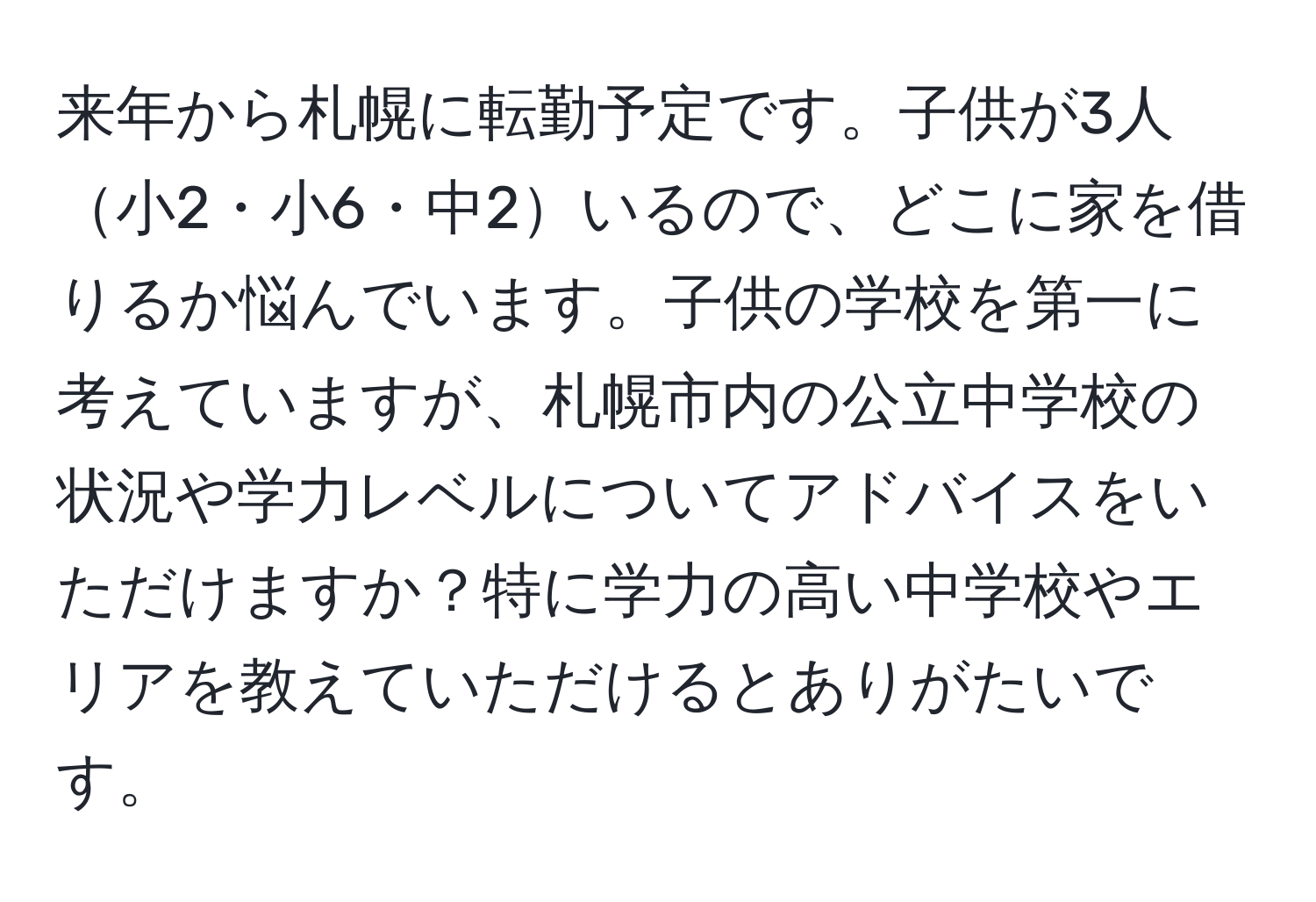 来年から札幌に転勤予定です。子供が3人小2・小6・中2いるので、どこに家を借りるか悩んでいます。子供の学校を第一に考えていますが、札幌市内の公立中学校の状況や学力レベルについてアドバイスをいただけますか？特に学力の高い中学校やエリアを教えていただけるとありがたいです。