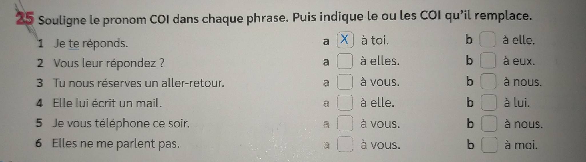 Souligne le pronom COI dans chaque phrase. Puis indique le ou les COI qu’il remplace.
a X à elle.
1 Je te réponds. à toi.
b
2 Vous leur répondez ? a à elles. b à eux.
3 Tu nous réserves un aller-retour. a à vous. b à nous.
4 Elle lui écrit un mail. a à elle. b à lui.
5 Je vous téléphone ce soir. à vous. b à nous.
6 Elles ne me parlent pas. à vous. b à moi.