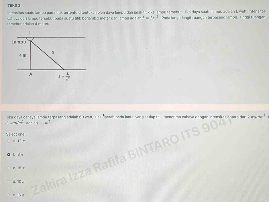 TEKS 3
Intensitas suatu lampu pada titik tertentu ditentukan oleh daya lampu dan jarak titik ke lampu tersebut. Jika daya suatu lampu adalah L watt. Intensitas
cahaya dari lampu tersebut pada suatu titik berjarak x meter dari lampu adalah I=L/x^2. Pada langit langit ruangan terpasang lampu. Tinggi ruangan
tersebut adalah 4 meter.
Lampu
4 m x
A I= L/x^2 
Jika daya cahaya lampu terpasang adalah 60 watt, luas daerah pada lantai yang setiap titik menerima cahaya dengan intensitas antara dari 2watt/m^2
3watt/m^2 adalah ..... m^2
Select one:
a. 12 π
b. 8π
c. 18 π
zza Rafi
d. 10 π
La
e. 16π