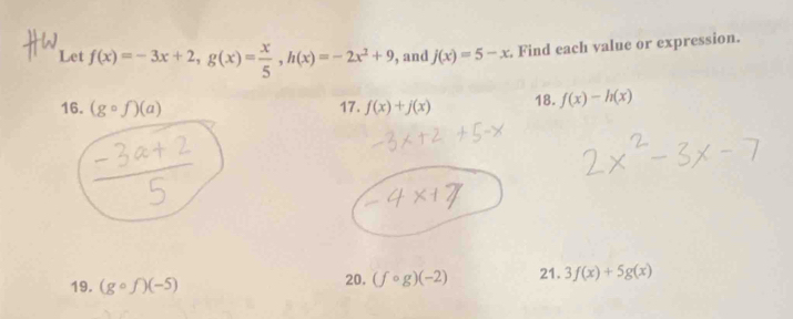 Let f(x)=-3x+2, g(x)= x/5 , h(x)=-2x^2+9 , and j(x)=5-x. Find each value or expression. 
16. (gcirc f)(a) 17. f(x)+j(x) 18. f(x)-h(x)
19. (gcirc f)(-5) 20. (fcirc g)(-2) 21. 3f(x)+5g(x)