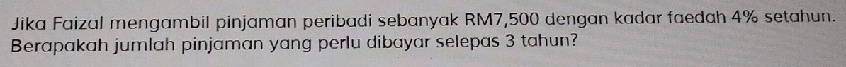 Jika Faizal mengambil pinjaman peribadi sebanyak RM7,500 dengan kadar faedah 4% setahun. 
Berapakah jumlah pinjaman yang perlu dibayar selepas 3 tahun?