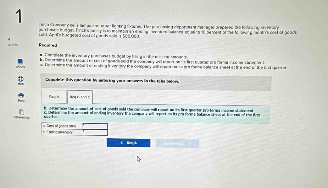 Finch Company sells lamps and other lighting fixtures. The purchasing department manager prepared the following inventory 
purchases budget. Finch's policy is to maintain an ending inventory balance equal to 10 percent of the following month's cost of goods 
sold. April's budgeted cost of goods sold is $80,000. 
4 
points Required 
a. Complete the inventory purchases budget by filling in the missing amounts. 
b. Determine the amount of cost of goods sold the company will report on its first quarter pro forma income statement 
eBook c. Determine the amount of ending inventory the company will report on its pro forma balance sheet at the end of the first quarter. 
Complete this question by entering your answers in the tabs below. 
Hint 
Req A Req B and C 
Print 
b. Determine the amount of cost of goods sold the company will report on its first quarter pro forma income statement. 
c. Determine the amount of ending inventory the company will report on its pro forma balance sheet at the end of the first 
References quarter. 
< Req A Noo B and C