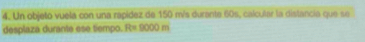 Un objeto vuela con una rápídez de 150 m/s durante 60s, calcular la distancia que se 
desplaza durante ese tiempo. R= 9000 m