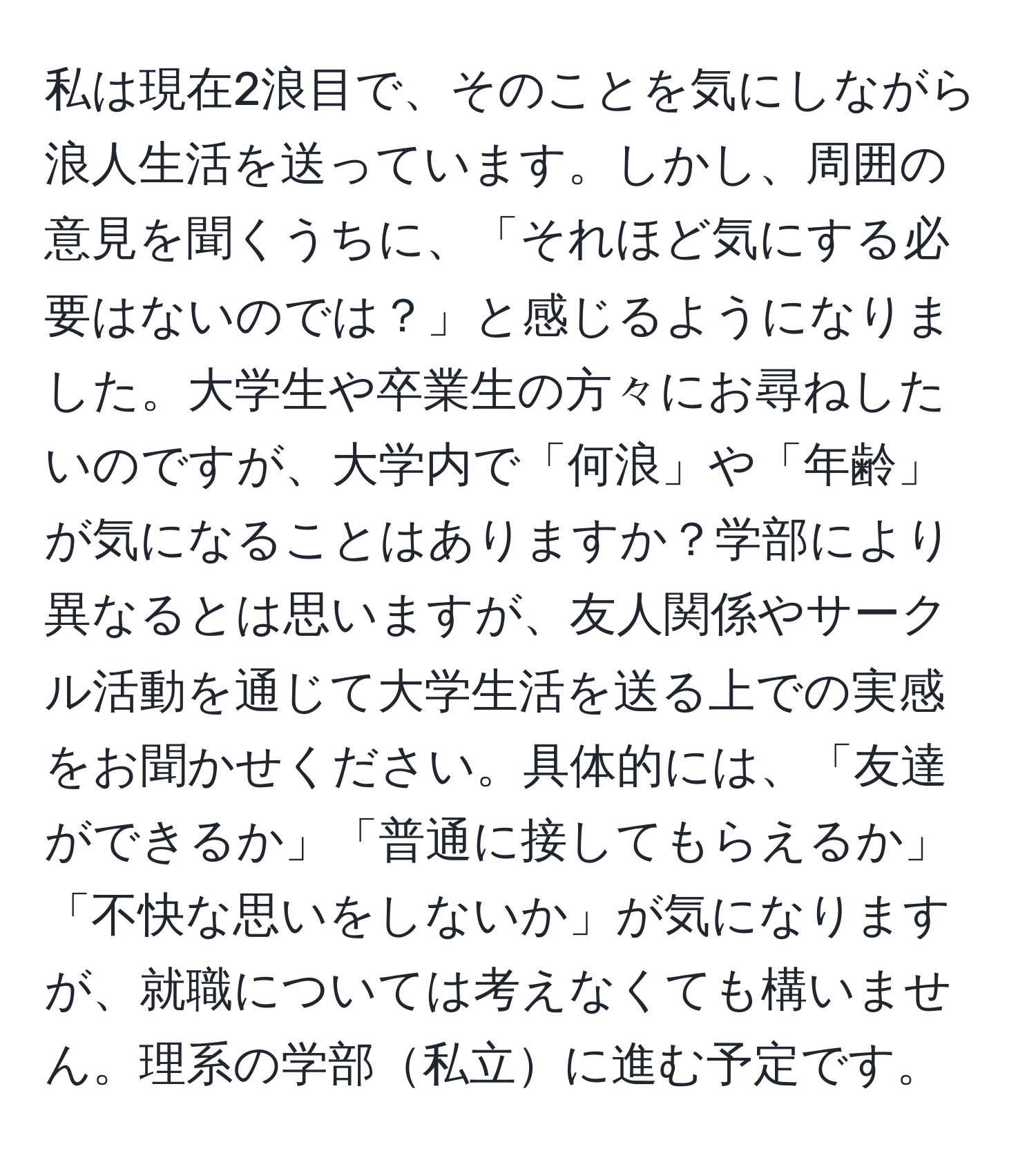 私は現在2浪目で、そのことを気にしながら浪人生活を送っています。しかし、周囲の意見を聞くうちに、「それほど気にする必要はないのでは？」と感じるようになりました。大学生や卒業生の方々にお尋ねしたいのですが、大学内で「何浪」や「年齢」が気になることはありますか？学部により異なるとは思いますが、友人関係やサークル活動を通じて大学生活を送る上での実感をお聞かせください。具体的には、「友達ができるか」「普通に接してもらえるか」「不快な思いをしないか」が気になりますが、就職については考えなくても構いません。理系の学部私立に進む予定です。