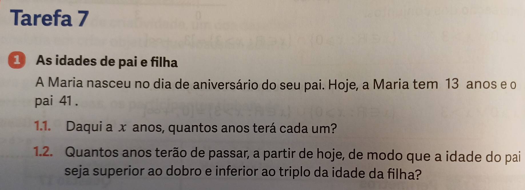 Tarefa 7 
1 As idades de pai e filha 
A Maria nasceu no dia de aniversário do seu pai. Hoje, a Maria tem 13 anos e o 
pai 41. 
1.1. Daqui a x anos, quantos anos terá cada um? 
1.2. Quantos anos terão de passar, a partir de hoje, de modo que a idade do pai 
seja superior ao dobro e inferior ao triplo da idade da filha?