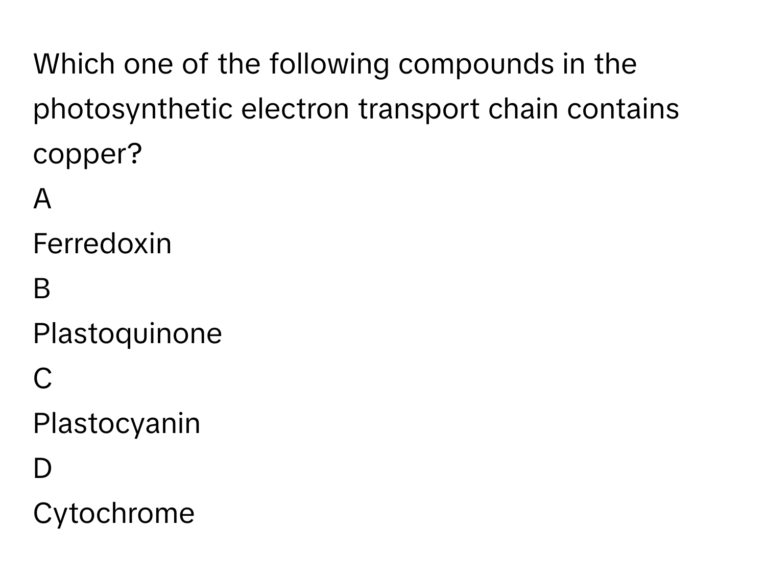 Which one of the following compounds in the photosynthetic electron transport chain contains copper?

A  
Ferredoxin 


B  
Plastoquinone 


C  
Plastocyanin 


D  
Cytochrome