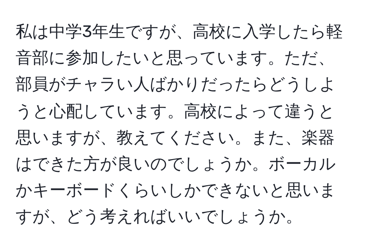 私は中学3年生ですが、高校に入学したら軽音部に参加したいと思っています。ただ、部員がチャラい人ばかりだったらどうしようと心配しています。高校によって違うと思いますが、教えてください。また、楽器はできた方が良いのでしょうか。ボーカルかキーボードくらいしかできないと思いますが、どう考えればいいでしょうか。