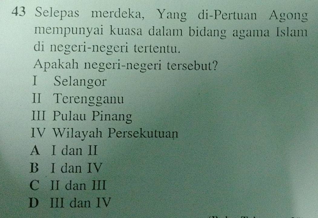 Selepas merdeka, Yang di-Pertuan Agong
mempunyai kuasa dalam bidang agama Islam
di negeri-negeri tertentu.
Apakah negeri-negeri tersebut?
I Selangor
II Terengganu
III Pulau Pinang
IV Wilayah Persekutuan
A I dan II
B I dan IV
C II dan III
D III dan IV