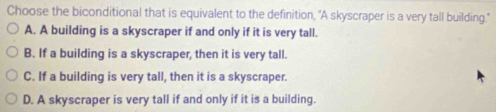 Choose the biconditional that is equivalent to the definition, "A skyscraper is a very tall building."
A. A building is a skyscraper if and only if it is very tall.
B. If a building is a skyscraper, then it is very tall.
C. If a building is very tall, then it is a skyscraper.
D. A skyscraper is very tall if and only if it is a building.