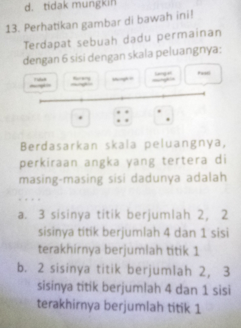 d. tidak mungkin
13. Perhatikan gambar di bawah ini!
Terdapat sebuah dadu permainan
dengan 6 sisi dengan skala peluangnya:
Tidak Bursing Mangk ir Sangat Pasti
mungk in =ungt== mungkin
Berdasarkan skala peluangnya,
perkiraan angka yang tertera di
masing-masing sisi dadunya adalah
a. 3 sisinya titik berjumlah 2, 2
sisinya titik berjumlah 4 dan 1 sisi
terakhirnya berjumlah titik 1
b. 2 sisinya titik berjumlah 2, 3
sisinya titik berjumlah 4 dan 1 sisi
terakhirnya berjumlah titik 1