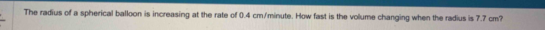 The radius of a spherical balloon is increasing at the rate of 0.4 cm/minute. How fast is the volume changing when the radius is 7.7 cm?