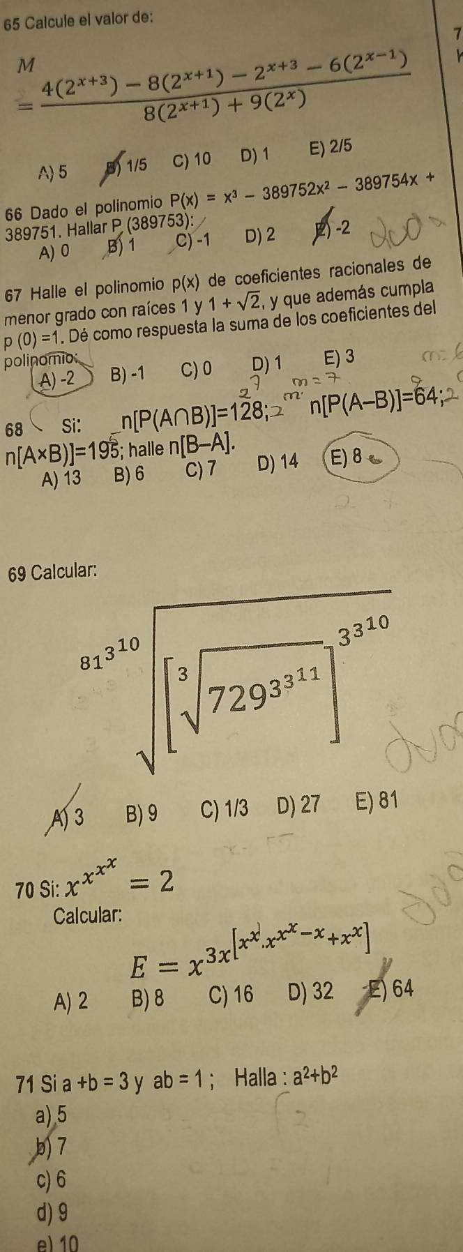 Calcule el valor de:
7
= (4(2^(x+3))-8(2^(x+1))-2^(x+3)-6(2^(x-1)))/8(2^(x+1))+9(2^x) 
M
A) 5 B) 1/5 C) 10 D) 1 E) 2/5
66 Dado el polinomio P(x)=x^3-389752x^2-389754x+
389751. Hallar P (389753):
A) 0 B) 1 C) -1 D) 2 2) -2
67 Halle el polinomio p(x) de coeficientes racionales de
menor grado con raíces 1 y 1+sqrt(2) , y que además cumpla
p(0)=1. Dé como respuesta la suma de los coeficientes del
polinomio E) 3
A) −2 B) -1 C)0 D) 1
68 Si: n[P(A∩ B)]=128; [P(A-B)]=64
n[A* B)]=195; halle n[B-A].
A) 13 B) 6 C)7 D) 14 E)8~
69 Calcular:
beginarrayr a^(32)sqrt([3]]5^(39.5))]^(235)^(sqrt[3](729))
A 3 B) 9 C) 1/3 D) 27 E) 81
70 Si: x^(x^x^x)=2
Calcular:
E=x^(3x^[x^x).x^(x^x)-x+x^x]
A)2 B)8 C) 16 D) 32 -E) 64
71 Si a+b=3 y ab=1; Halla : a^2+b^2
a),5
b7
c) 6
d) 9
e) 10