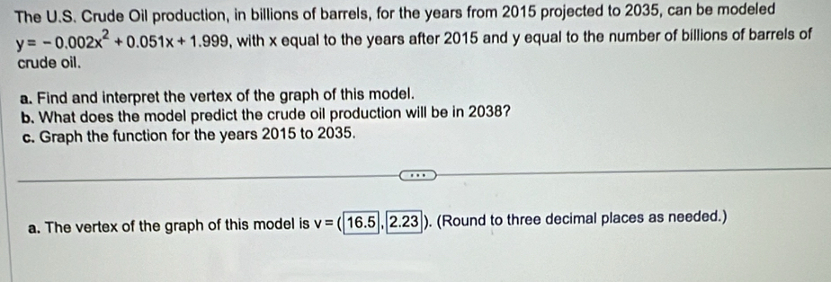 The U.S. Crude Oil production, in billions of barrels, for the years from 2015 projected to 2035, can be modeled
y=-0.002x^2+0.051x+1.999 , with x equal to the years after 2015 and y equal to the number of billions of barrels of 
crude oil. 
a. Find and interpret the vertex of the graph of this model. 
b. What does the model predict the crude oil production will be in 2038? 
c. Graph the function for the years 2015 to 2035. 
a. The vertex of the graph of this model is v=(16.5,2.23). (Round to three decimal places as needed.)