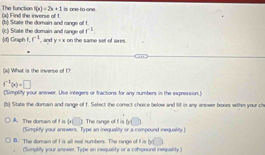 The function f(x)=2x+1 is one-to-one.
(a) Find the inverse of f
(b) State the domain and range of f.
(c) State the domain and range of f^(-1). 
(d) Graph f, f^(-1) , and y=x on the same set of axes.
(a) What is the inverse of f?
f^(-1)(x)=□
(Simplify your answer. Use integers or fractions for any numbers in the expression.)
(b) State the domain and range of f. Select the correct choice below and fill in any answer boxes within your ch
A. The domain of f is  x|□ . The range of f is (y|□ ). 
(Simplify your answers. Type an inequality or a compound inequality.)
B. The domain of f is all real numbers. The range of f is (y□ )
(Simplify your answer. Type an inequality or a compound inequality.)