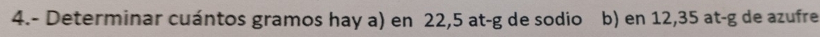 4.- Determinar cuántos gramos hay a) en 22,5 at-g de sodio b) en 12,35 at-g de azufre