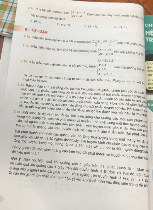 Cho hệ bắt phương trình beginarrayl x-y . Điểm nào sau đây thuộc miền nghiệm 
bắt phương trình đã cho?
A. (0;0). B. (-2;1). C. (3;-1). D. (-3;1). CH
B - Tự LUẬn
Hệ
TR
2.12. Biểu diễn miền nghiệm của bắt phương trình  (x+y)/2 ≥  (2x-y+1)/3  trên mặt phẳng toạ 
2.13. Biểu diễn miền nghiệm của hệ bất phương trình beginarrayl x+y<1 2x-y≥ 3endarray. trên mặt phẳng toạ độ
Lượ
2.14. Biểu diễn miền nghiệm của hệ bắt phương trình beginarrayl y-2x≤ 2 y≤ 4 x≤ 5 x+y≥ -1endarray. trên mật phẳng toạ độ góc
thiê
sát
Từ đó tìm giá trị lớn nhất và giá trị nhỏ nhất của biểu thức F(x;y)=-x-y vái (x, Ở k
thoả mãn hệ trên. nhc
2.15. Bác An đầu tư 1,2 tỉ đồng vào ba loại trái phiều: trái phiếu chính phủ với lãi suấ 7 góc
một năm, trái phiếu ngân hàng với lãi suất 8% một năm và trái phiếu doanh nghiệp rừ
cao với lãi suất 12% một năm, Vì II do giảm thuế, bác An muốn số tiền đầu tư trái phii
chính phủ gấp ít nhất 3 lần số tiền đầu tư trái phiếu ngân hàng. Hơn nữa, đễ giảm thiếu Bà
ro, bác An đầu tư không quá 200 triệu đồng cho trái phiếu doanh nghiệp. Hỏi bác An nă
đầu tư mỗi loại trái phiều bao nhiêu tiền để lợi nhuận thu được sau một năm là lớn nhận
2.16. Một công ty dự định chi tối đa 160 triệu đồng cho quảng cáo một sản phẩm mộ
trong một tháng trên các đài phát thanh và truyền hình. Biết cùng một thời lượng quản
cáo, số người mới quan tâm đến sản phẩm trên truyền hình gấp 8 lần trên đài phá
thanh, tức là quảng cáo trên truyền hình có hiệu quả gấp 8 lần trên đài phát thanh
Đài phát thanh chỉ nhận các quảng cáo có tổng thời lượng trong một tháng tổi đa là
900 giây với chi phí là 80 nghìn đồng/giây. Đài truyền hình chỉ nhận các quảng cáo ơ
tổng thời lượng trong một tháng tối đa là 360 giây với chi phí là 400 nghìn đồng/giây
đề hiệu quả nhất?
Công ty cần đặt thời gian quảng cáo trên các đài phát thanh và truyền hình như thế nào
Gợi ý. Nếu coi hiệu quả khi quảng cáo 1 giây trên đài phát thanh là 1 (đơn vị
thì hiệu quả khi quảng cáo 1 giây trên đài truyền hình là 8 (đơn vị). Khi đó hiệu quả
quảng cáo x (giây) trên đài phát thanh và y (giây) trên truyền hình là F(x;y)=x+8y
Ta cần tìm giá trị lớn nhất của hàm F(x;y) với x, y thoả mān các điều kiện trong đề bài.