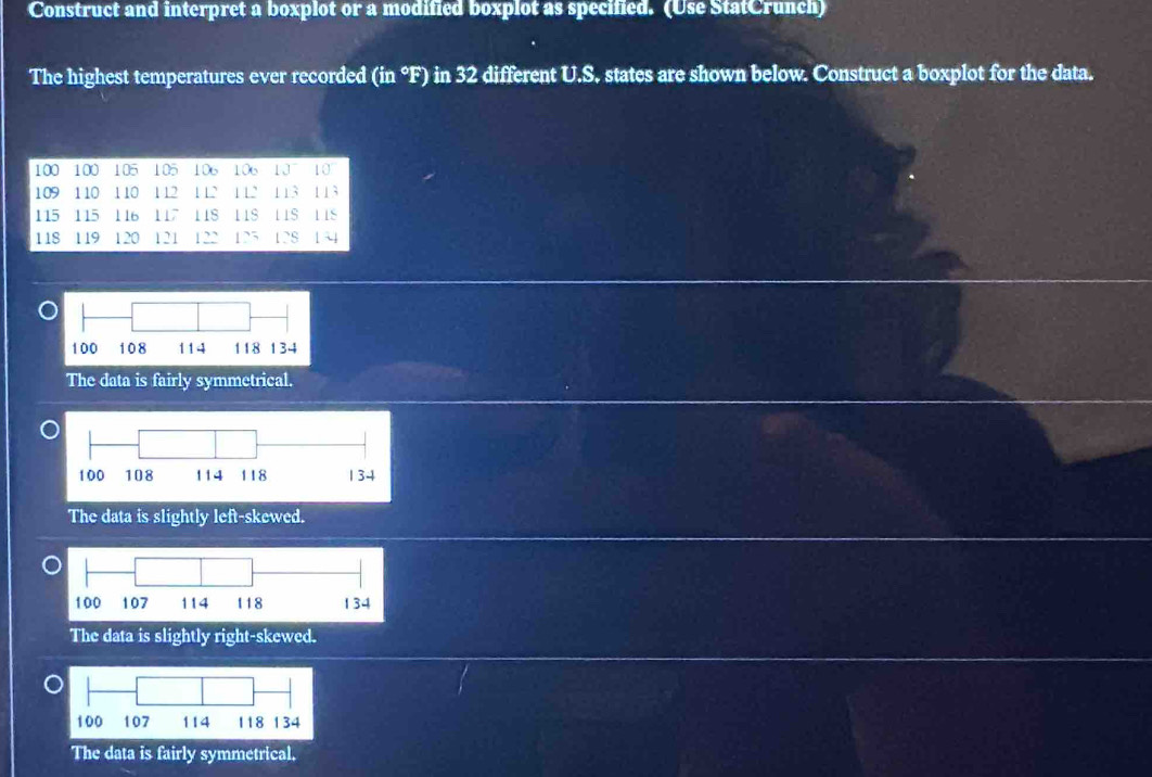 Construct and interpret a boxplot or a modified boxplot as specified. (Use StatCrunch)
The highest temperatures ever recorded (in °F) in 32 different U.S. states are shown below. Construct a boxplot for the data.
The data is fairly symmetrical.
The data is slightly left-skewed.
The data is slightly right-skewed.
The data is fairly symmetrical.