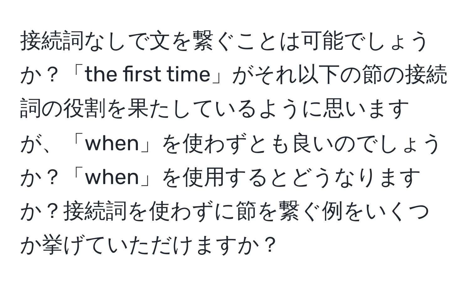 接続詞なしで文を繋ぐことは可能でしょうか？「the first time」がそれ以下の節の接続詞の役割を果たしているように思いますが、「when」を使わずとも良いのでしょうか？「when」を使用するとどうなりますか？接続詞を使わずに節を繋ぐ例をいくつか挙げていただけますか？