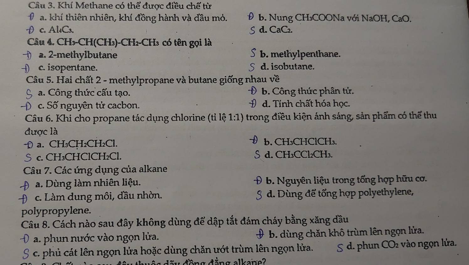 Khí Methane có thể được điều chế từ
a. khí thiên nhiên, khí đồng hành và đầu mỏ. b. Nung CH₃COONa với NaOH, CaO.
c. Al₄C₃. d. CaC₂.
Câu 4. CH₃-CH(CH₃)-CH₂-CH₃ có tên gọi là
a. 2 -methylbutane b. methylpenthane.
c. isopentane. d. isobutane.
Câu 5. Hai chất 2 - methylpropane và butane giống nhau về
a. Công thức cấu tạo. b. Công thức phân tử.
c. Số nguyên tử cacbon. # d. Tính chất hóa học.
Câu 6. Khi cho propane tác dụng chlorine (tỉ lệ 1:1) trong điều kiện ánh sáng, sản phẩm có thể thu
được là
a. CH₃CH₂CH₂Cl. b. CH₃CHClCH₃.
c. CH₃CHClCH₂Cl. d. CH₃CCl₂CH₃.
Câu 7. Các ứng dụng của alkane
) a. Dùng làm nhiên liệu. b. Nguyên liệu trong tổng hợp hữu cơ.
c. Làm dung môi, đầu nhờn. d. Dùng để tổng hợp polyethylene,
polypropylene.
Câu 8. Cách nào sau đây không dùng để dập tắt đám cháy bằng xăng đầu
a. phun nước vào ngọn lửa. b. dùng chăn khô trùm lên ngọn lửa.
c. phủ cát lên ngọn lửa hoặc dùng chăn ướt trùm lên ngọn lửa. S d. phun CO vào ngọn lửa.
ă y đồng đăng alkan e ?