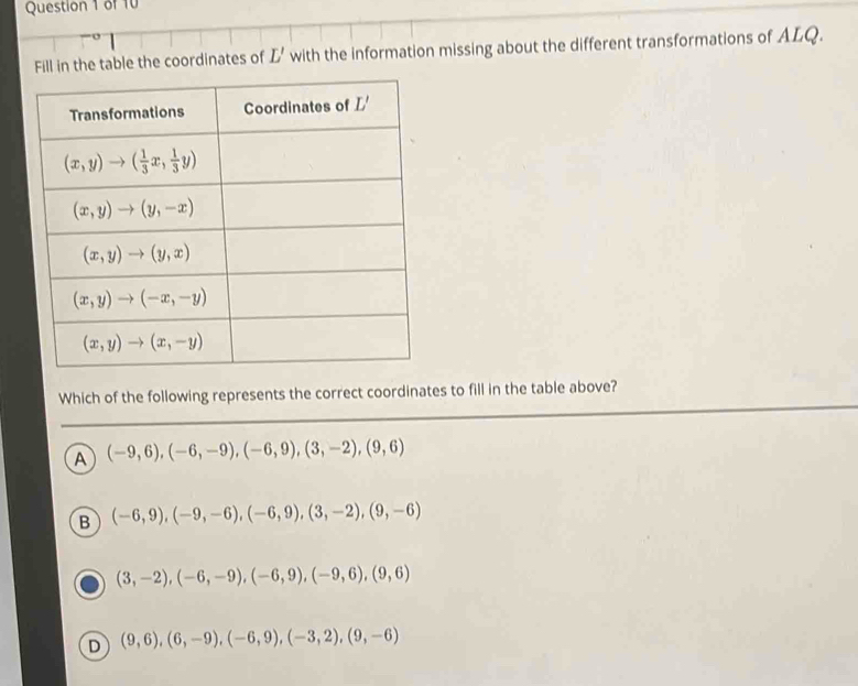 Fill in the table the coordinates of L' with the information missing about the different transformations of ALQ.
Which of the following represents the correct coordinates to fill in the table above?
A (-9,6),(-6,-9),(-6,9),(3,-2),(9,6)
B (-6,9),(-9,-6),(-6,9),(3,-2),(9,-6)
(3,-2),(-6,-9),(-6,9),(-9,6),(9,6)
D (9,6),(6,-9),(-6,9),(-3,2),(9,-6)