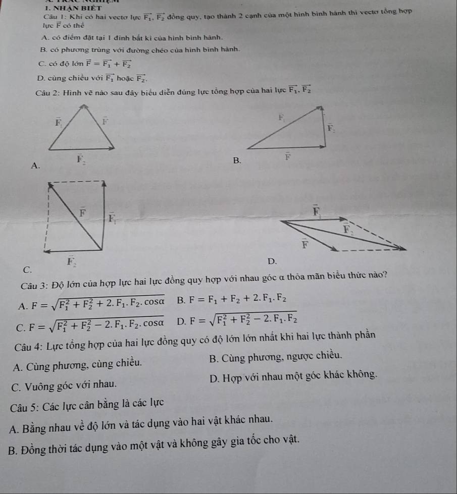 Nhản BIÊt
Câu 1: Khi có hai vectơ lực vector F_1,vector F_2
lực F có thể đồng quy, tạo thành 2 cạnh của một hình bình hành thi vectơ tổng hợp
A. có điểm đặt tại 1 đinh bắt kì của hình bình hành.
B. có phương trùng với đường chéo của hình binh hành.
C. có độ lớn vector F=vector F_1+vector F_2
D. cùng chiều với vector F_1 hoặc vector F_2.
Câu 2: Hình vẽ nào sau đây biểu diễn đúng lực tổng hợp của hai lực vector F_1,vector F_2
A.
C.
Câu 3: Độ lớn của hợp lực hai lực đồng quy hợp với nhau góc α thỏa mãn biểu thức nào?
A. F=sqrt (F_1)^2+F_2^(2+2.F_1).F_2.cos alpha  B. F=F_1+F_2+2.F_1.F_2
C. F=sqrt (F_1)^2+F_2^(2-2.F_1).F_2.cos alpha  D. F=sqrt (F_1)^2+F_2^(2-2.F_1).F_2
Câu 4: Lực tổng hợp của hai lực đồng quy có độ lớn lớn nhất khi hai lực thành phần
A. Cùng phương, cùng chiều. B. Cùng phương, ngược chiều.
C. Vuông góc với nhau. D. Hợp với nhau một góc khác không.
Câu 5: Các lực cân bằng là các lực
A. Bằng nhau về độ lớn và tác dụng vào hai vật khác nhau.
B. Đồng thời tác dụng vào một vật và không gây gia tốc cho vật.