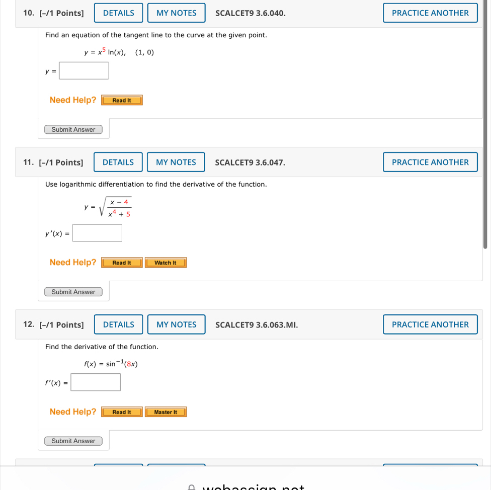 DETAILS MY NOTES SCALCET9 3.6.040. PRACTICE ANOTHER 
Find an equation of the tangent line to the curve at the given point.
y=x^5ln (x),(1,0)
y=
Need Help? Read It 
Submit Answer 
11. [-/1 Points] DETAILS MY NOTES SCALCET9 3.6.047. PRACTICE ANOTHER 
Use logarithmic differentiation to find the derivative of the function.
y=sqrt(frac x-4)x^4+5
y'(x)=
Need Help? Read It Watch It 
Submit Answer 
12. [-/1 Points] DETAILS MYNOTES SCALCET9 3.6.063.MI. PRACTICE ANOTHER 
Find the derivative of the function.
f(x)=sin^(-1)(8x)
f'(x)=
Need Help? Read it Master It 
Submit Answer