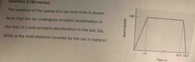 The variation of the speed of a car with time is shown. 100
Note that the car undergoes constant acceleration in 
the first 15 s and constant deceleration in the last 10s. : 
What is the total distance covered by the car in meters? 
15 1815 1825 
Time (s)