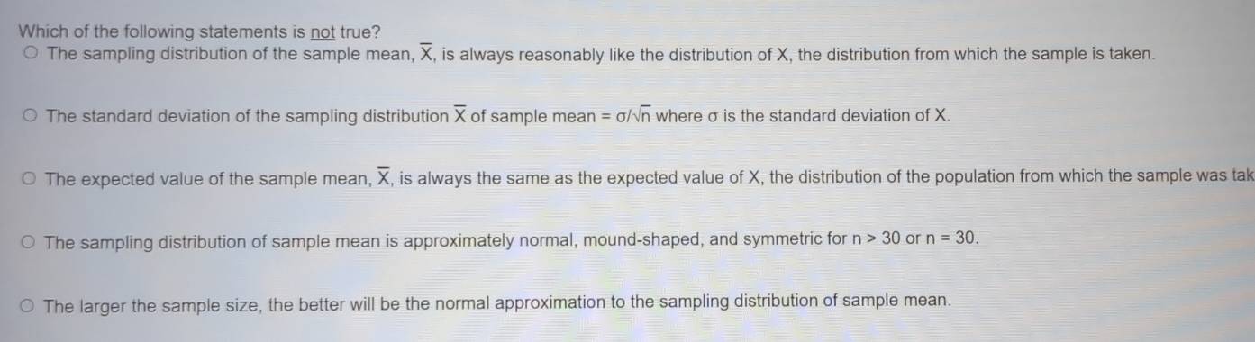 Which of the following statements is not true?
The sampling distribution of the sample mean, overline X, is always reasonably like the distribution of X, the distribution from which the sample is taken.
The standard deviation of the sampling distribution overline X of sample mean =sigma /sqrt(n) where σ is the standard deviation of X.
The expected value of the sample mean, X , is always the same as the expected value of X, the distribution of the population from which the sample was tak
The sampling distribution of sample mean is approximately normal, mound-shaped, and symmetric for n>30 or n=30. 
The larger the sample size, the better will be the normal approximation to the sampling distribution of sample mean.