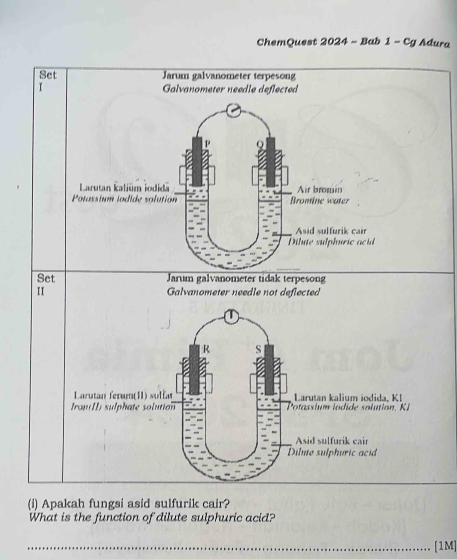 ChemQuest 2024 - Bab 1 - Cg Adura 
Set Jarum galvanometer terpesong 
I Galvanometer needle deflected 
Larutan kaliüm iodida Air bromin 
Potassium iodide solution Bromie water 
Asid sulfurik cair 
Dilute sulphuric ocid 
Set Jarum galvanometer tidak terpesong 
II Galvanometer needle not deflected 
(i) Apakah fungsi asid sulfurik cair? 
What is the function of dilute sulphuric acid? 
_[1M]