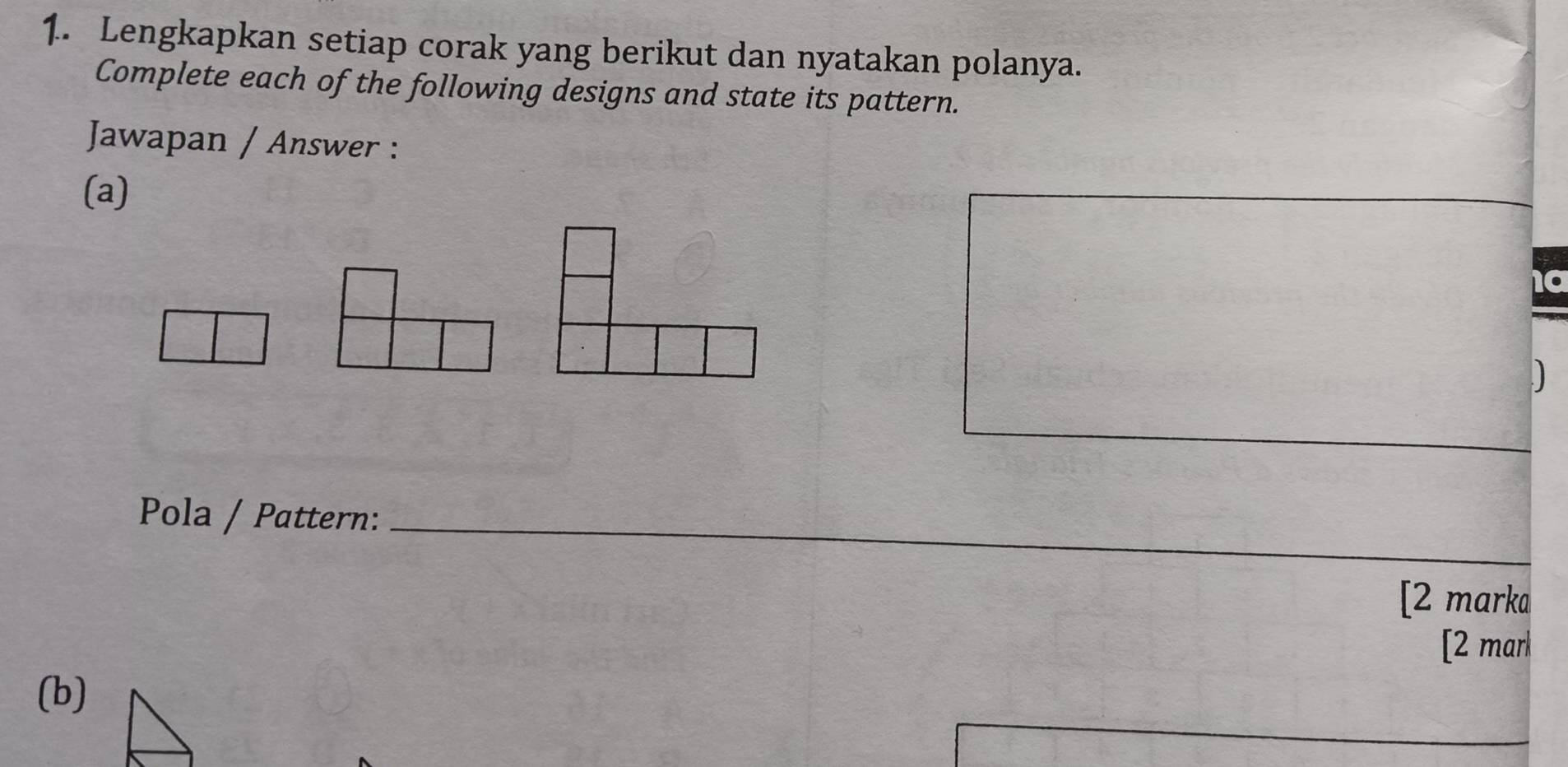 Lengkapkan setiap corak yang berikut dan nyatakan polanya. 
Complete each of the following designs and state its pattern. 
Jawapan / Answer : 
(a) 
_ 
Pola / Pattern:_ 
[2 marka 
[2 mar 
(b)