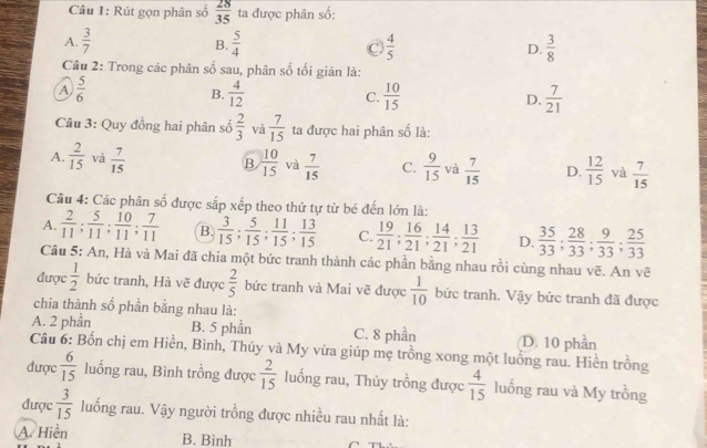 Rút gọn phân số  28/35  ta được phân số:
A.  3/7   5/4  C.  4/5  D.  3/8 
B.
Câu 2: Trong các phân số sau, phân số tối giản là:
A  5/6 
B.  4/12  C.  10/15  D.  7/21 
Câu 3: Quy đồng hai phân số  2/3  và  7/15  ta được hai phân số là:
B
A.  2/15  và  7/15   10/15  và  7/15  C.  9/15  và  7/15  D.  12/15  và  7/15 
Câu 4: Các phân số được sắp xếp theo thứ tự từ bé đến lớn là:
A.  2/11 ; 5/11 ; 10/11 ; 7/11  B.  3/15 ; 5/15 ; 11/15 ; 13/15  C.  19/21 ; 16/21 ; 14/21 ; 13/21  D.  35/33 ; 28/33 ; 9/33 ; 25/33 
Câu 5: An, Hà và Mai đã chia một bức tranh thành các phần bằng nhau rồi cùng nhau vẽ. An vẽ
được  1/2  bức tranh, Hà vẽ được  2/5  bức tranh và Mai vẽ được  1/10  bức tranh. Vậy bức tranh đã được
chia thành số phần bằng nhau là:
A. 2 phần B. 5 phần C. 8 phần D. 10 phần
Câu 6: Bốn chị em Hiền, Bình, Thúy và My vừa giúp mẹ trồng xong một luồng rau. Hiền trồng
được  6/15  luống rau, Bình trồng được  2/15  luống rau, Thủy trồng được  4/15  luống rau và My trồng
được  3/15  luống rau. Vậy người trồng được nhiều rau nhất là:
A Hiền B. Bình