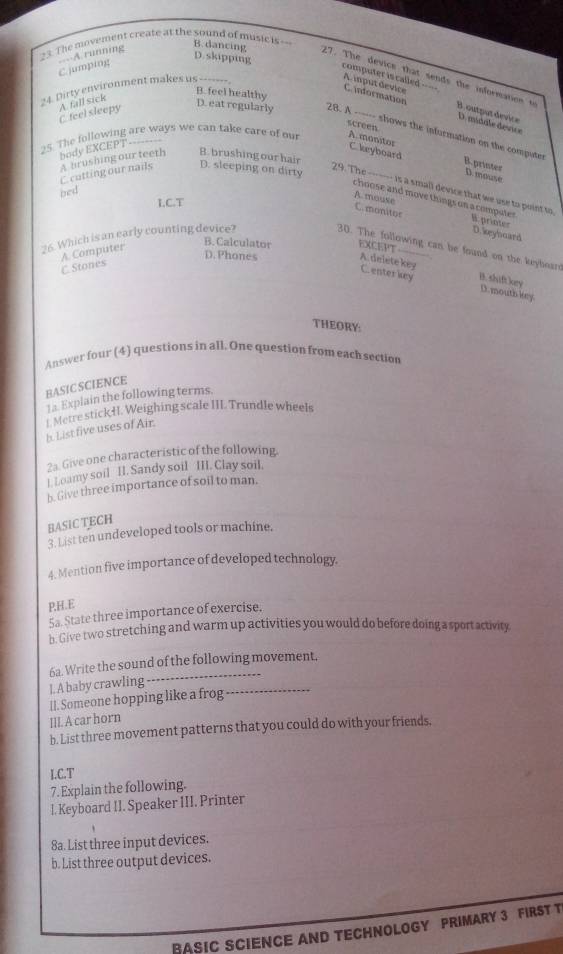 C. jumping  A running
D.skipping
3. The movement create at the sound of music is -- B. dancing 27. The device that sends the information t
computer is called =-- C. information
24. Dirty environment makes us --------
B. feel healthy D. eat regularly
A. fall sick
A. iput device B. output device D. midale device
C. feel sleepy
screen A.monitor
25. The following are ways we can take care of ou 28. A ------ shows the information on the compute
body EXCEPT-------
C. keyboard B. printes
C.cutting our nails A brushing our teeth B. brushing our hair D. sleeping on dirty
D. mouse
29. The ------ is a small device that we use to point to
bed
choose and move things on a computer 
LC.T
A. mouse
C.monitor B.printer
D. keyhoard
A. Computer
B. Calculator EXCEPT
26. Which is an early counting device? 30. The following can be found on the keyboar
D. Phones A. delete key
C. Stones
C enterkey B. shift kry
D. mouth key
THEORY:
Answer four (4) questions in all. One question from each section
BASIC SCIENCE
1 a. Explain the following terms.
_Metre stickHI. Weighing scale III. Trundle wheels
b. List five uses of Air.
2a. Give one characteristic of the following
l. Loamy soil II. Sandy soil_ III. Clay soil.
b. Give three importance of soil to man.
BASIC TECH
3. List ten undeveloped tools or machine.
4. Mention five importance of developed technology.
P,H.E
5a. State three importance of exercise.
b- Give two stretching and warm up activities you would do before doing a sport activity.
6a. Write the sound of the following movement.
I. A baby crawling ..…
lI. Someone hopping like a frog ..
III. A car horn
h. List three movement patterns that you could do with your friends,
I.C.T
7. Explain the following.
I. Keyboard II. Speaker III. Printer
8a. List three input devices.
b. List three output devices.
BASIC SCIENCE AND TECHNOLOGY PRIMARY 3 FIRST T