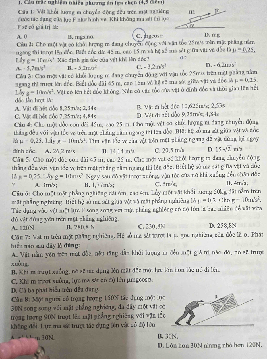 Câu trắc nghiệm nhiều phương án lựa chọn (4,5 điểm)
Câu 1: Vật khối lượng m chuyển động đều trên mặt nghiêng
dước tác dụng của lực F như hình vẽ. Khì không ma sát thì lực
F sẽ có giá trị là:
A. 0 B. mgsinα C. mgcosα
Câu 2: Cho một vật có khổi lượng m đang chuyển động với vận tốc 25m/s trên mặt phẳng nằm
ngang thì trượt lên đốc. Biết đốc dài 45 m, cao 15 m và hệ số ma sát giữa vật và dốc là mu =0.25.
Lấy g=10m/s^2. Xãc định gia tốc của vật khi lên dốc?
A. -5,7m/s^2 B. -5,2m/s^2
C. -3,2m/s^2
D. -6,2m/s^2
Câu 3: Cho một vật có khối lượng m đang chuyển động với vận tốc 25m/s trên mặt phẳng nằm
ngang thì trượt lên dốc. Biết dốc dài 45 m, cao 15m và hệ số ma sát giữa vật và dốc là mu =0,25,
Lấy g=10m/s^2 F. Vật có lên hết dốc không. Nếu có vận tốc của vật ở đỉnh dốc và thời gian lên hết
đốc lần lượt là:
A. Vật đi hết dốc 8,25m/s; 2,34s B. Vật đi hết dốc 10,625m/s; 2,53s
C. Vật đi hết đốc 7,25m/s; 4,84s D. Vật đi hết dốc 9,25m/s; 4,84s
Câu 4: Cho một dốc con dài 45m, cao 25 m. Cho một vật có khối lượng m đang chuyển động
thẳng đều với vận tốc v₀ trên mặt phẳng nằm ngang thì lên dốc. Biết hệ số ma sát giữa vật và dốc
là mu =0,25. Lấy g=10m/s^2 v. Tìm vận tốc v₀ của vật trên mặt phẳng ngang để vật dừng lại ngay
đinh dốc. A. 26,2 m/s B. 14,14 m/s C. 20,5 m/s D. 15sqrt(2)m/s
Câu 5: Cho một dốc con dài 45 m, cao 25 m. Cho một vật có khối lượng m đang chuyển động
thẳng đều với vận tốc v₀ trên mặt phẳng nằm ngang thì lên dốc. Biết hệ số ma sát giữa vật và dốc
là mu =0,25. Lấy g=10m/s^2 F. Ngay sau đó vật trượt xuống, vận tốc của nó khi xuống đến chân dốc
? A. 3m/s; B. 1,77m/s; C. 5m/s; D. 4m/s;
Câu 6: Cho một mặt phẳng nghiêng dài 6m, cao 4m. Lấy một vật khối lượng 50kg đặt nằm trên
mặt phẳng nghiêng. Biết hệ số ma sát giữa vật và mặt phẳng nghiêng là mu =0,2. Cho g=10m/s^2.
Tác dụng vào vật một lực F song song với mặt phẳng nghiêng có độ lớn là bao nhiêu để vật vừa
đủ vật đứng yên trên mặt phắng nghiêng.
A. 120N B. 280,8 N C. 230,8N D. 258,8N
Câu 7: Vật m trên mặt phẳng nghiêng. Hệ số ma sát trượt là μ, góc nghiêng của dốc là α. Phát
biểu nào sau đây là đúng:
A. Vật nằm yên trên mặt đốc, nếu tăng dần khối lượng m đến một giá trị nào đó, nó sẽ trượt
xuống.
B. Khi m trượt xuống, nó sẽ tác dụng lên mặt dốc một lực lớn hơn lúc nó đi lên.
C. Khi m trượt xuống, lực ma sát có độ lớn μmgcosα.
D. Cả ba phát biểu trên đều đúng.
Câu 8: Một người có trọng lượng 150N tác dụng một lực
30N song song với mặt phẳng nghiêng, đã đẩy một vật có
trọng lượng 90N trượt lên mặt phẳng nghiêng với vận tốc
không đổi. Lực ma sát trượt tác dụng lên vật có độ lớn
n 30N. B. 30N.
D. Lớn hơn 30N nhưng nhỏ hơn 120N.