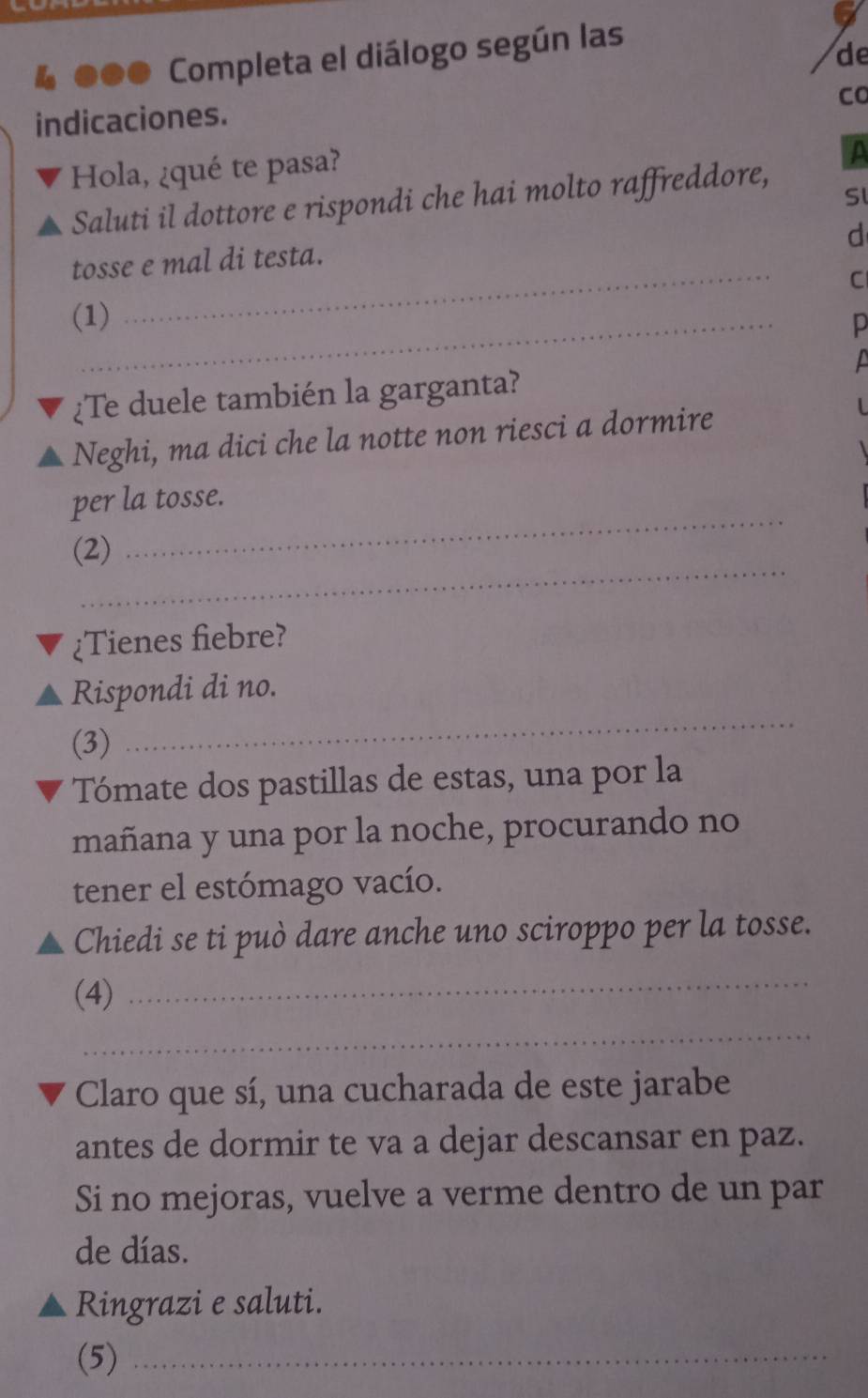 ●●● Completa el diálogo según las 
de 
Co 
indicaciones. 
Hola, ¿qué te pasa? 
a 
Saluti il dottore e rispondi che hai molto raffreddore, 
Sl 
d 
_ 
tosse e mal di testa. 
C 
(1) 
p 

¿Te duele también la garganta? 
Neghi, ma dici che la notte non riesci a dormire 
per la tosse. 
_ 
(2) 
_ 
¿Tienes fiebre? 
Rispondi di no. 
(3) 
_ 
Tómate dos pastillas de estas, una por la 
mañana y una por la noche, procurando no 
tener el estómago vacío. 
Chiedi se ti può dare anche uno sciroppo per la tosse. 
(4) 
_ 
_ 
Claro que sí, una cucharada de este jarabe 
antes de dormir te va a dejar descansar en paz. 
Si no mejoras, vuelve a verme dentro de un par 
de días. 
Ringrazi e saluti. 
(5)_